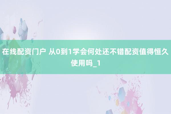 在线配资门户 从0到1学会何处还不错配资值得恒久使用吗_1
