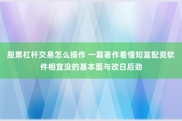 股票杠杆交易怎么操作 一篇著作看懂知富配资软件相宜没的基本面与改日后劲