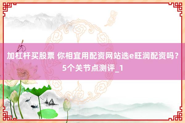 加杠杆买股票 你相宜用配资网站选e旺润配资吗？5个关节点测评_1