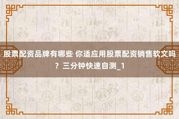 股票配资品牌有哪些 你适应用股票配资销售软文吗？三分钟快速自测_1
