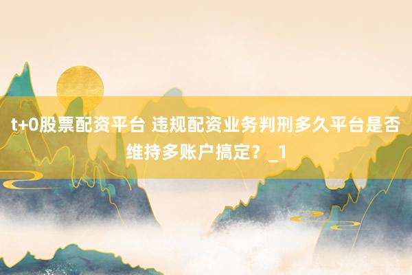 t+0股票配资平台 违规配资业务判刑多久平台是否维持多账户搞定？_1