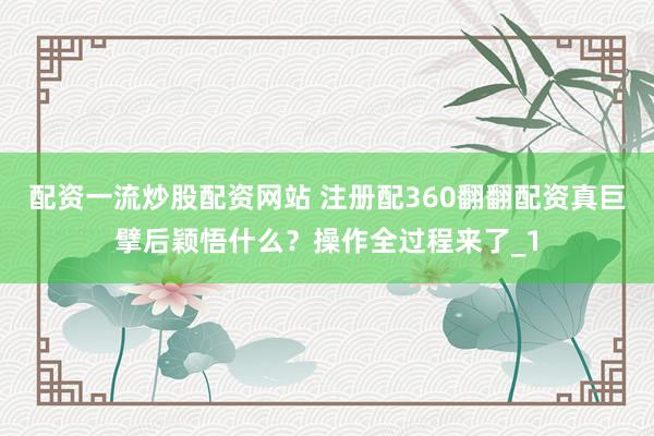配资一流炒股配资网站 注册配360翻翻配资真巨擘后颖悟什么？操作全过程来了_1