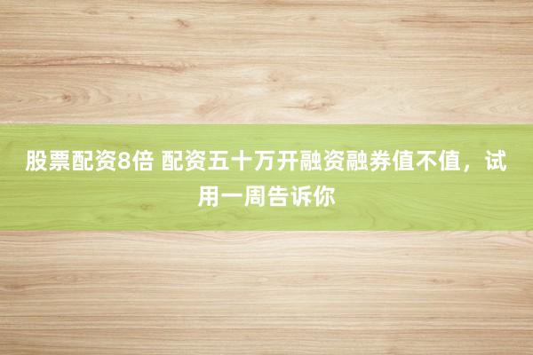 股票配资8倍 配资五十万开融资融券值不值，试用一周告诉你