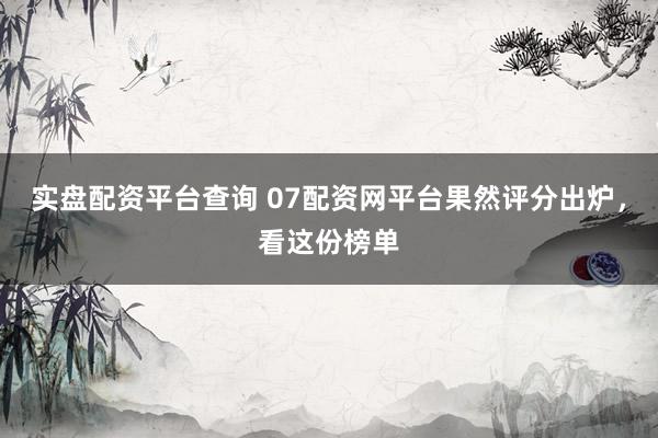 实盘配资平台查询 07配资网平台果然评分出炉，看这份榜单