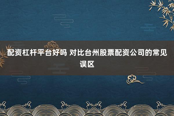配资杠杆平台好吗 对比台州股票配资公司的常见误区
