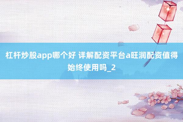 杠杆炒股app哪个好 详解配资平台a旺润配资值得始终使用吗_2