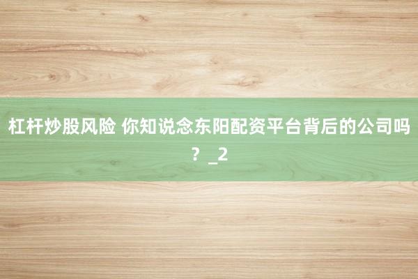 杠杆炒股风险 你知说念东阳配资平台背后的公司吗？_2