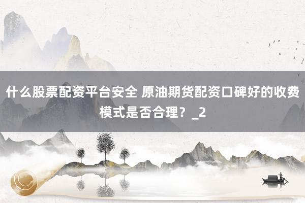什么股票配资平台安全 原油期货配资口碑好的收费模式是否合理？_2