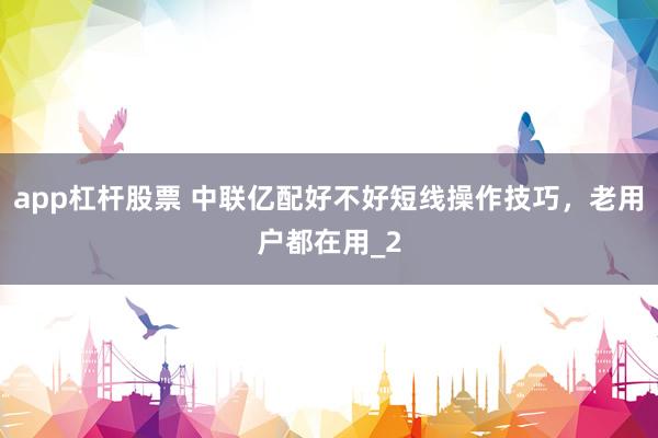 app杠杆股票 中联亿配好不好短线操作技巧，老用户都在用_2
