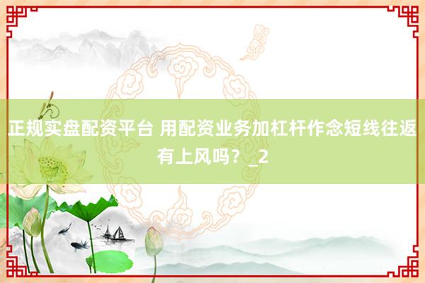 正规实盘配资平台 用配资业务加杠杆作念短线往返有上风吗？_2