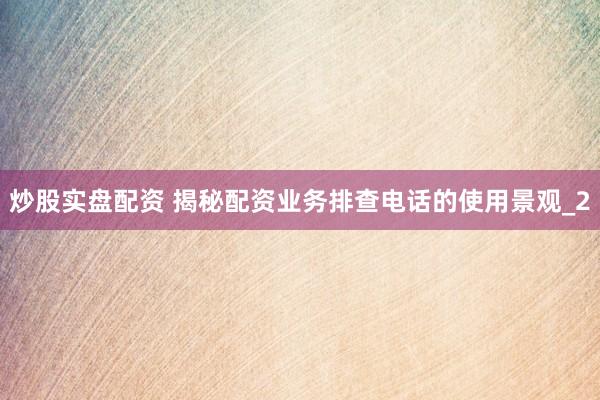 炒股实盘配资 揭秘配资业务排查电话的使用景观_2